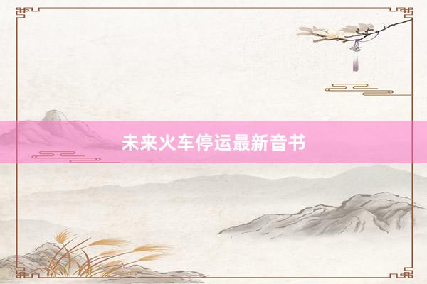 未来火车停运最新音书