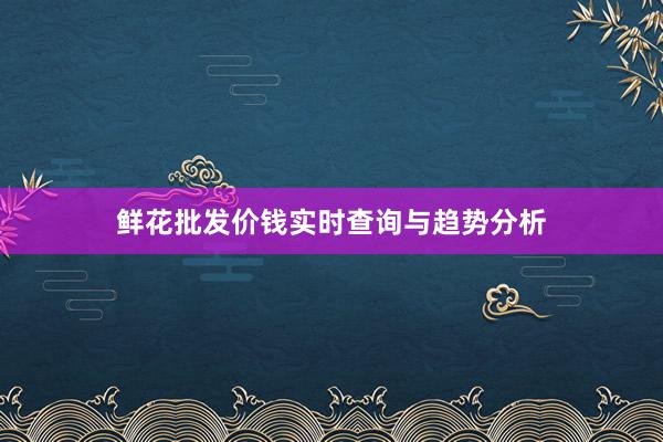 鲜花批发价钱实时查询与趋势分析