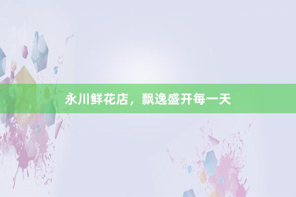 永川鲜花店，飘逸盛开每一天