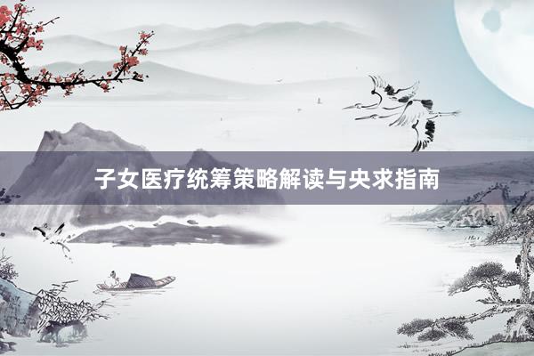子女医疗统筹策略解读与央求指南